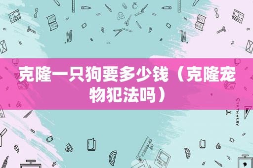 克隆一只狗要多少钱（克隆宠物犯法吗）