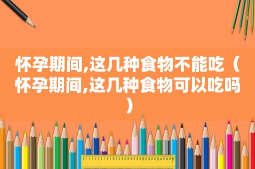 怀孕期间,这几种食物不能吃（怀孕期间,这几种食物可以吃吗）