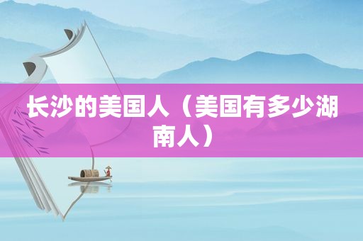长沙的美国人（美国有多少湖南人）