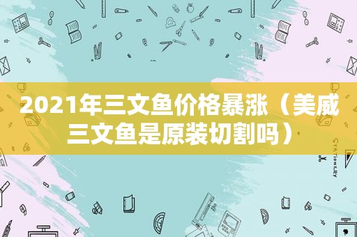 2021年三文鱼价格暴涨（美威三文鱼是原装切割吗）