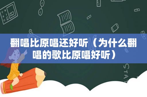 翻唱比原唱还好听（为什么翻唱的歌比原唱好听）