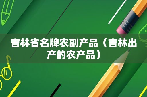 吉林省名牌农副产品（吉林出产的农产品）