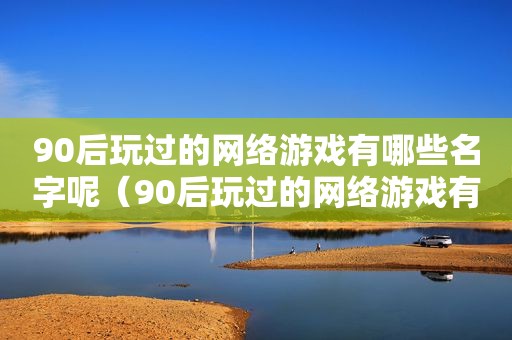 90后玩过的网络游戏有哪些名字呢（90后玩过的网络游戏有哪些名字大全）