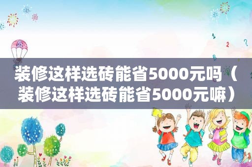 装修这样选砖能省5000元吗（装修这样选砖能省5000元嘛）
