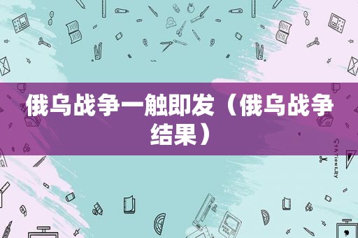 俄乌战争一触即发（俄乌战争结果）
