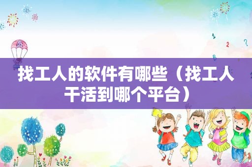 找工人的软件有哪些（找工人干活到哪个平台）