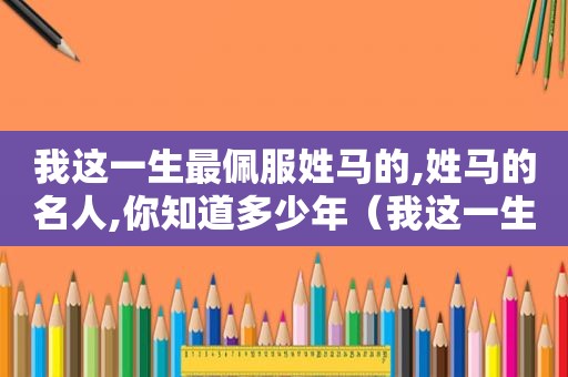 我这一生最佩服姓马的,姓马的名人,你知道多少年（我这一生最佩服姓马的,姓马的名人,你知道多少个字）