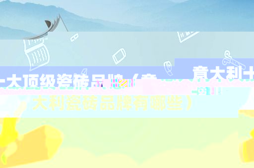 意大利十大顶级瓷砖品牌（意大利瓷砖品牌有哪些）
