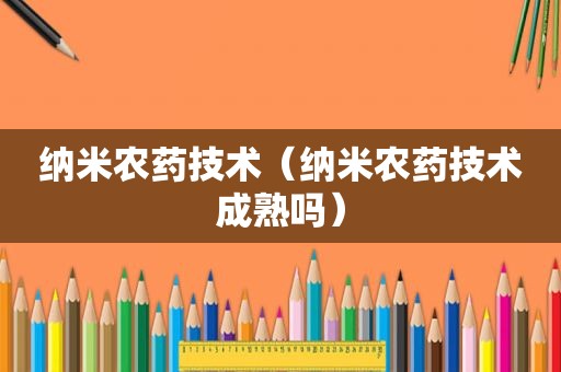 纳米农药技术（纳米农药技术成熟吗）