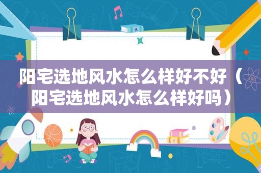 阳宅选地风水怎么样好不好（阳宅选地风水怎么样好吗）