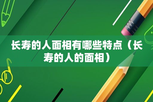 长寿的人面相有哪些特点（长寿的人的面相）