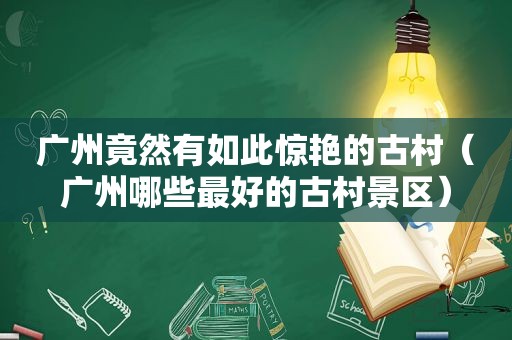 广州竟然有如此惊艳的古村（广州哪些最好的古村景区）