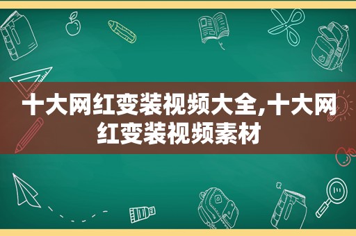 十大网红变装视频大全,十大网红变装视频素材