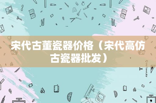 宋代古董瓷器价格（宋代 *** 古瓷器批发）