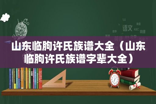 山东临朐许氏族谱大全（山东临朐许氏族谱字辈大全）