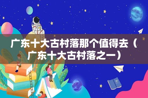 广东十大古村落那个值得去（广东十大古村落之一）