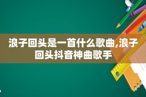 浪子回头是一首什么歌曲,浪子回头抖音神曲歌手