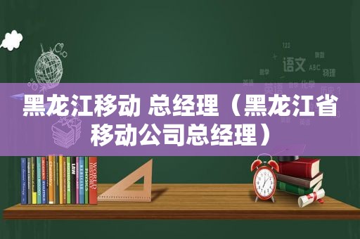 黑龙江移动 总经理（黑龙江省移动公司总经理）