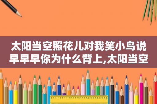 太阳当空照花儿对我笑小鸟说早早早你为什么背上,太阳当空照花对我笑小鸟说早早早你为什么背上小书包