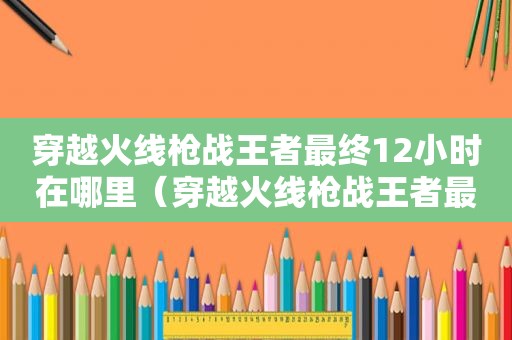 穿越火线枪战王者最终12小时在哪里（穿越火线枪战王者最终12小时在哪玩）