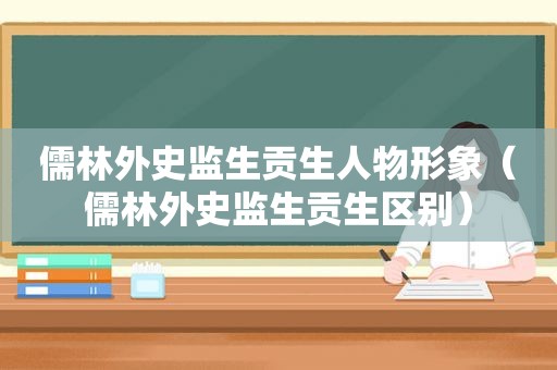 儒林外史监生贡生人物形象（儒林外史监生贡生区别）