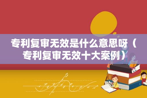 专利复审无效是什么意思呀（专利复审无效十大案例）