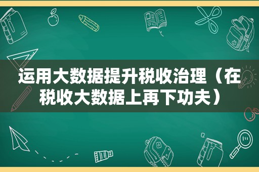 运用大数据提升税收治理（在税收大数据上再下功夫）