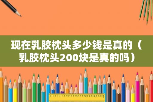 现在乳胶枕头多少钱是真的（乳胶枕头200块是真的吗）