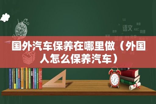国外汽车保养在哪里做（外国人怎么保养汽车）