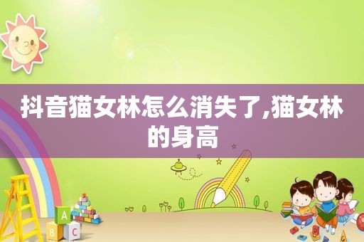 抖音猫女林怎么消失了,猫女林的身高