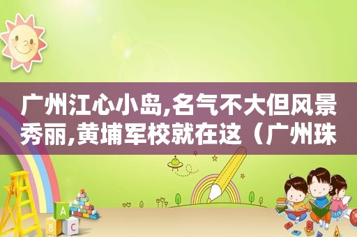 广州江心小岛,名气不大但风景秀丽,黄埔军校就在这（广州珠江江心岛）