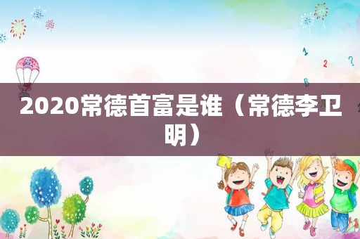 2020常德首富是谁（常德李卫明）