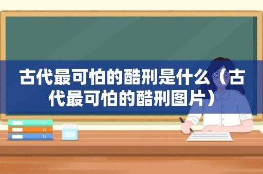 古代最可怕的酷刑是什么（古代最可怕的酷刑图片）