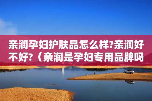 亲润孕妇护肤品怎么样?亲润好不好?（亲润是孕妇专用品牌吗）