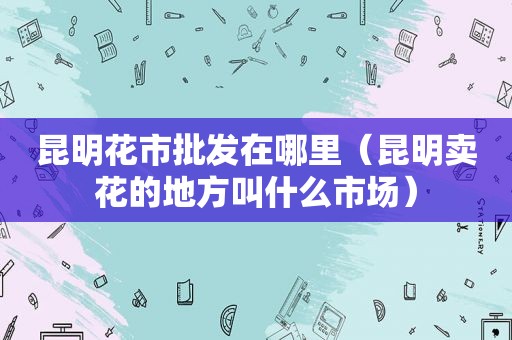 昆明花市批发在哪里（昆明卖花的地方叫什么市场）