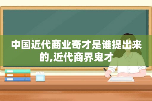 中国近代商业奇才是谁提出来的,近代商界鬼才