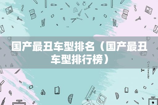 国产最丑车型排名（国产最丑车型排行榜）