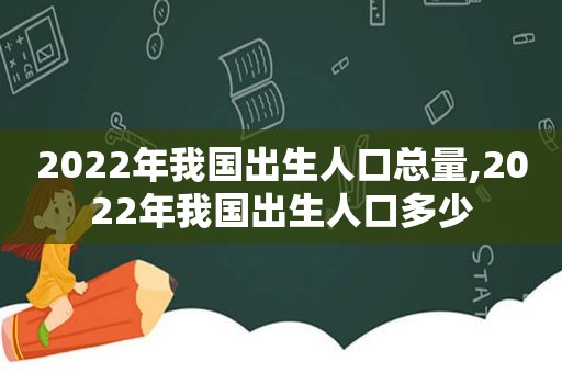 2022年我国出生人口总量,2022年我国出生人口多少