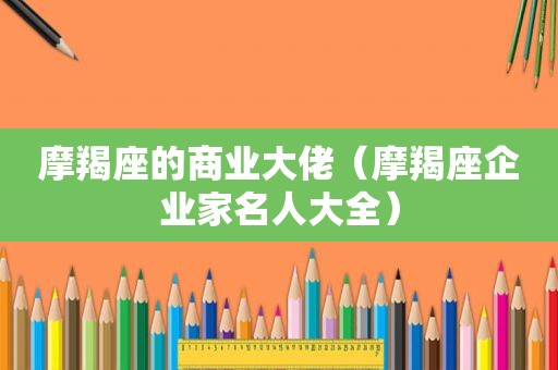 摩羯座的商业大佬（摩羯座企业家名人大全）