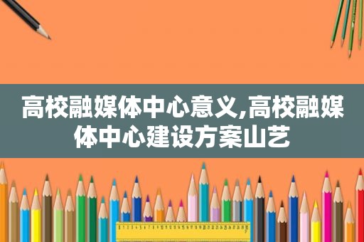 高校融媒体中心意义,高校融媒体中心建设方案山艺