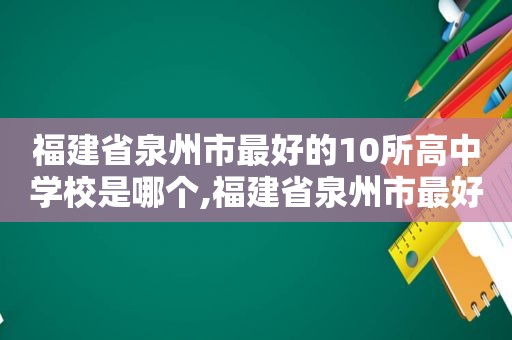 福建省泉州市最好的10所高中学校是哪个,福建省泉州市最好的10所高中学校是哪几所
