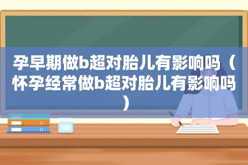 孕早期做b超对胎儿有影响吗（怀孕经常做b超对胎儿有影响吗）