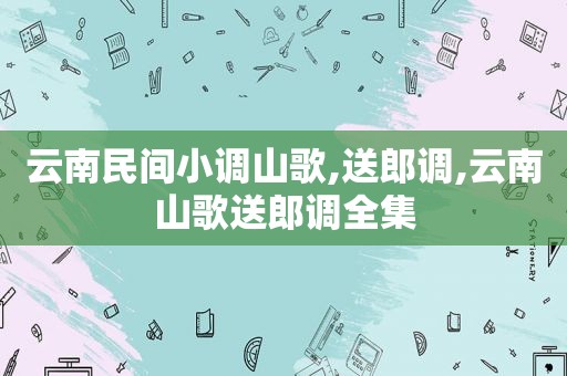 云南民间小调山歌,送郎调,云南山歌送郎调全集