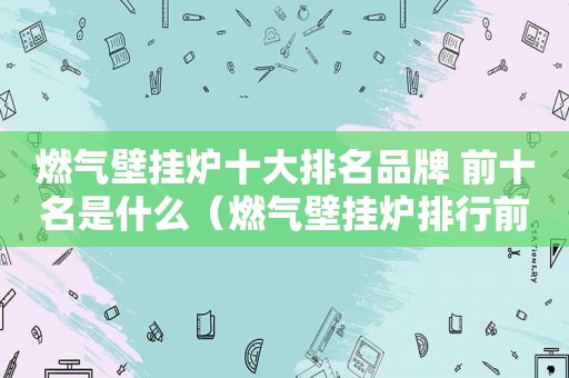 燃气壁挂炉十大排名品牌 前十名是什么（燃气壁挂炉排行前十名的产品）
