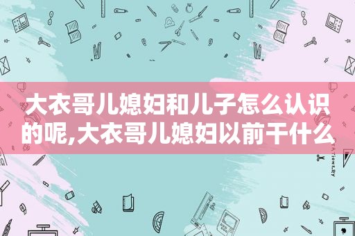 大衣哥儿媳妇和儿子怎么认识的呢,大衣哥儿媳妇以前干什么