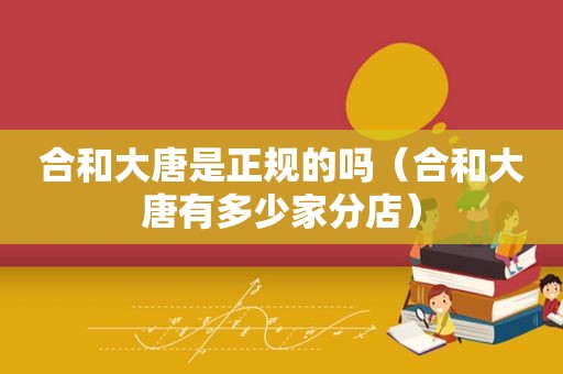 合和大唐是正规的吗（合和大唐有多少家分店）
