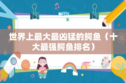 世界上最大最凶猛的鳄鱼（十大最强鳄鱼排名）