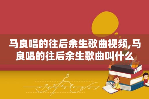 马良唱的往后余生歌曲视频,马良唱的往后余生歌曲叫什么