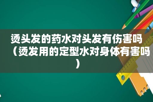烫头发的药水对头发有伤害吗（烫发用的定型水对身体有害吗）