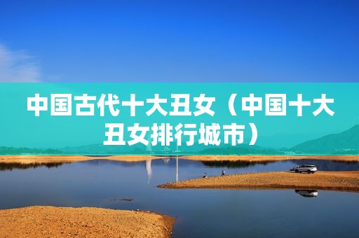 中国古代十大丑女（中国十大丑女排行城市）